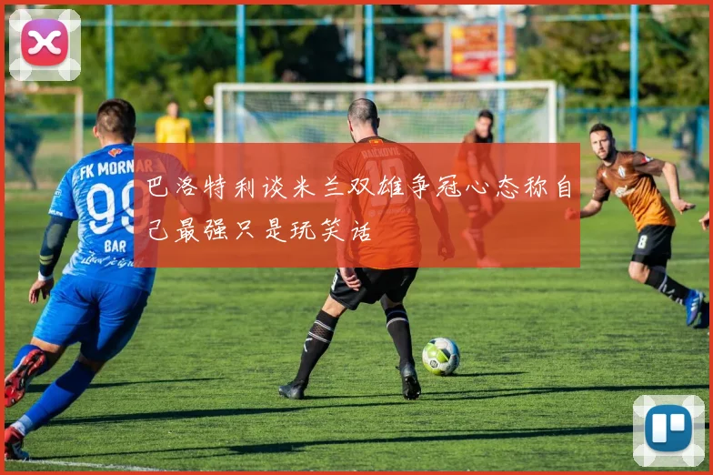 巴洛特利谈米兰双雄争冠心态称自己最强只是玩笑话