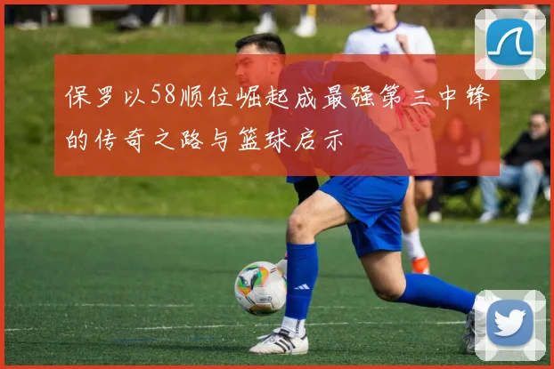 保罗以58顺位崛起成最强第三中锋的传奇之路与篮球启示