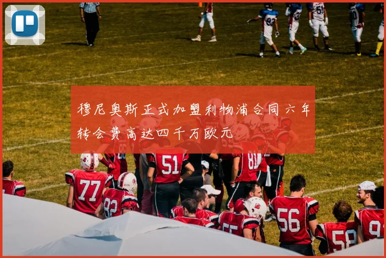 穆尼奥斯正式加盟利物浦合同六年转会费高达四千万欧元