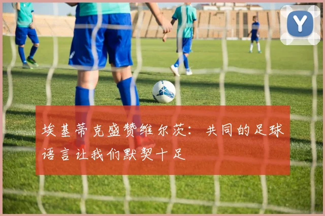 埃基蒂克盛赞维尔茨：共同的足球语言让我们默契十足