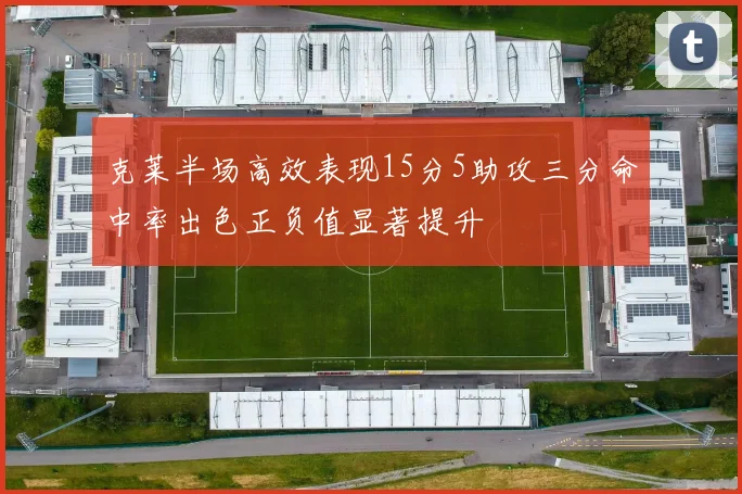 克莱半场高效表现15分5助攻三分命中率出色正负值显著提升