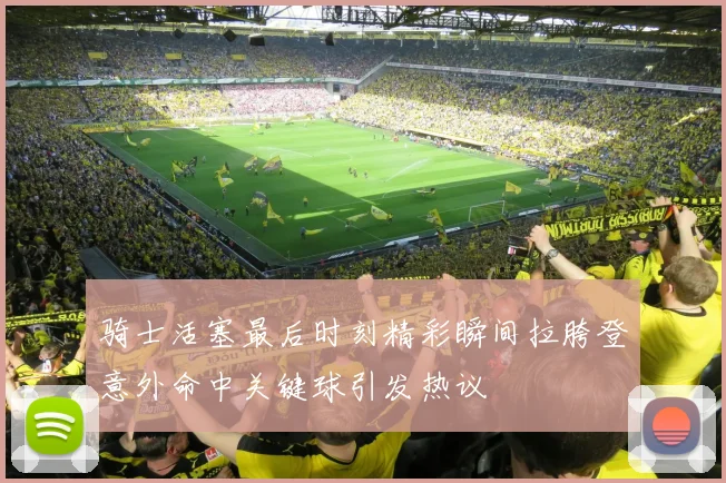 骑士活塞最后时刻精彩瞬间拉胯登意外命中关键球引发热议