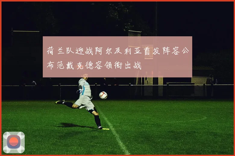 荷兰队迎战阿尔及利亚首发阵容公布范戴克德容领衔出战