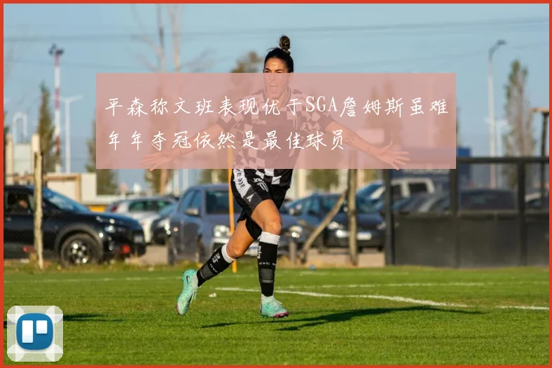 平森称文班表现优于SGA詹姆斯虽难年年夺冠依然是最佳球员