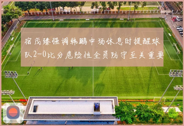 宿茂臻强调韩鹏中场休息时提醒球队2-0比分危险性全员防守至关重要