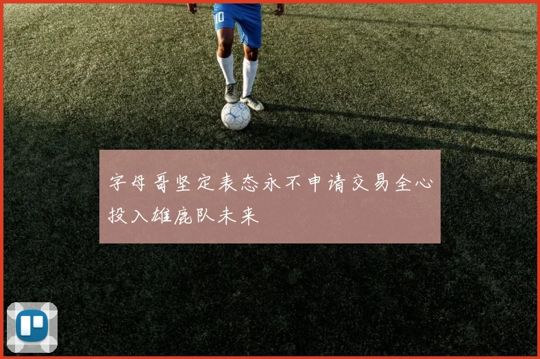 字母哥坚定表态永不申请交易全心投入雄鹿队未来