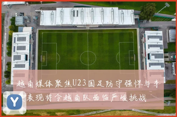 越南媒体聚焦U23国足防守强悍与李昊表现将令越南队面临严峻挑战